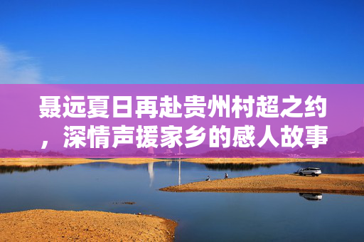 聂远夏日再赴贵州村超之约，深情声援家乡的感人故事