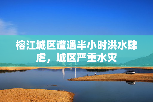 榕江城区遭遇半小时洪水肆虐，城区严重水灾