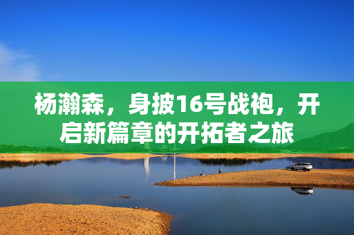 杨瀚森，身披16号战袍，开启新篇章的开拓者之旅