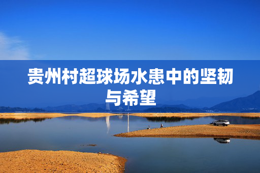 贵州村超球场水患中的坚韧与希望