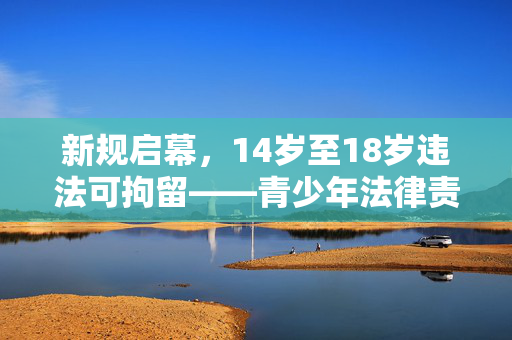 新规启幕，14岁至18岁违法可拘留——青少年法律责任的新篇章