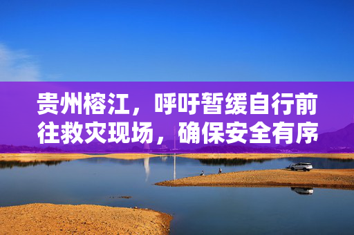 贵州榕江，呼吁暂缓自行前往救灾现场，确保安全有序响应倡议