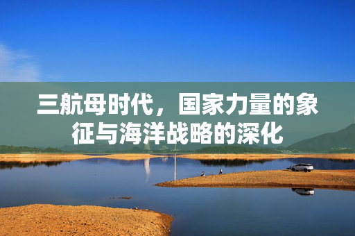 三航母时代，国家力量的象征与海洋战略的深化