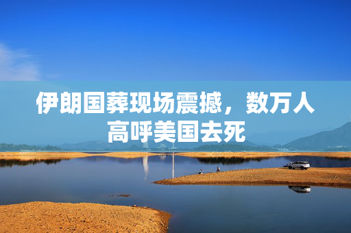 伊朗国葬现场震撼，数万人高呼美国去死