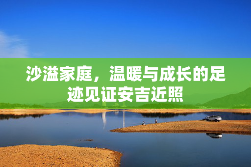 沙溢家庭，温暖与成长的足迹见证安吉近照