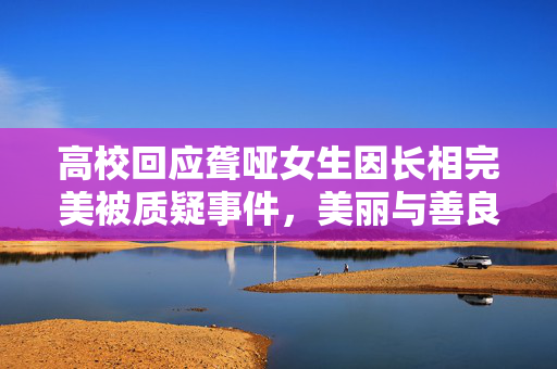 高校回应聋哑女生因长相完美被质疑事件，美丽与善良的双重诠释