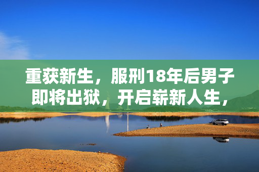 重获新生，服刑18年后男子即将出狱，开启崭新人生，已获两个工作机会的希望之旅