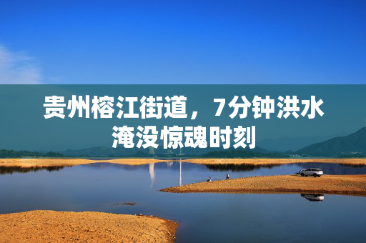 贵州榕江街道，7分钟洪水淹没惊魂时刻