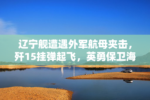 辽宁舰遭遇外军航母夹击，歼15挂弹起飞，英勇保卫海洋的时刻