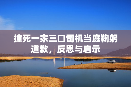 撞死一家三口司机当庭鞠躬道歉，反思与启示