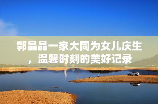 郭晶晶一家大同为女儿庆生，温馨时刻的美好记录