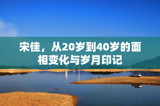 宋佳，从20岁到40岁的面相变化与岁月印记