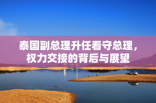 泰国副总理升任看守总理，权力交接的背后与展望