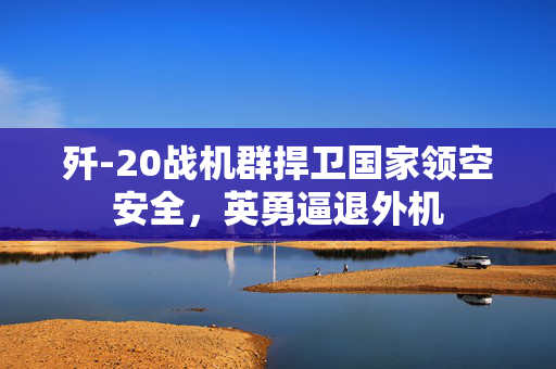 歼-20战机群捍卫国家领空安全，英勇逼退外机