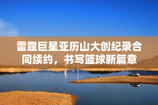 雷霆巨星亚历山大创纪录合同续约，书写篮球新篇章