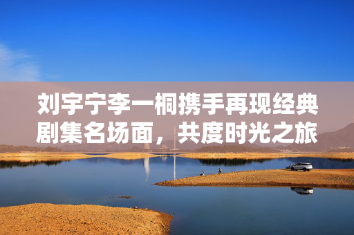 刘宇宁李一桐携手再现经典剧集名场面，共度时光之旅