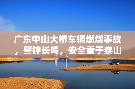 广东中山大桥车辆燃烧事故，警钟长鸣，安全重于泰山