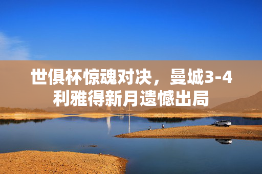 世俱杯惊魂对决，曼城3-4利雅得新月遗憾出局