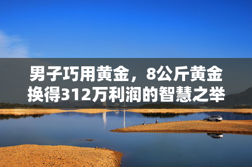 男子巧用黄金，8公斤黄金换得312万利润的智慧之举