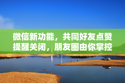 微信新功能，共同好友点赞提醒关闭，朋友圈由你掌控