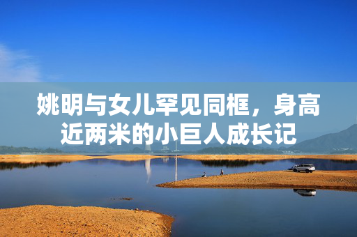 姚明与女儿罕见同框，身高近两米的小巨人成长记
