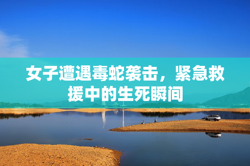 女子遭遇毒蛇袭击，紧急救援中的生死瞬间