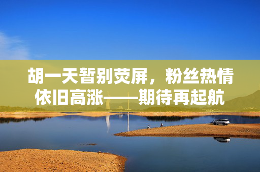 胡一天暂别荧屏，粉丝热情依旧高涨——期待再起航
