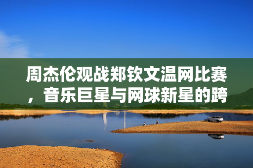 周杰伦观战郑钦文温网比赛，音乐巨星与网球新星的跨界碰撞