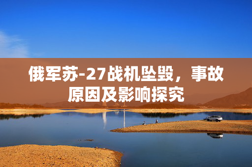 俄军苏-27战机坠毁，事故原因及影响探究