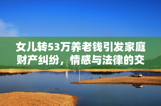 女儿转53万养老钱引发家庭财产纠纷，情感与法律的交织