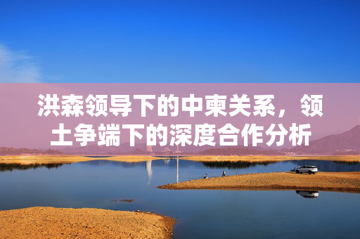 洪森领导下的中柬关系，领土争端下的深度合作分析