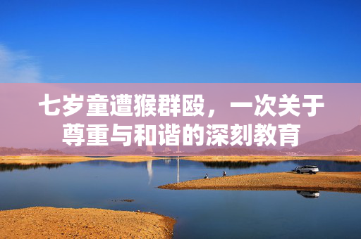 七岁童遭猴群殴，一次关于尊重与和谐的深刻教育
