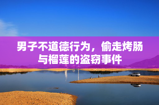 男子不道德行为，偷走烤肠与榴莲的盗窃事件