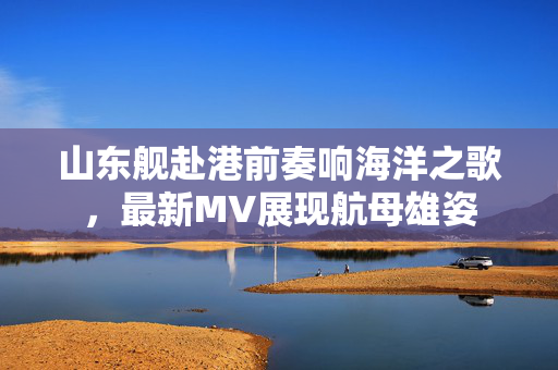 山东舰赴港前奏响海洋之歌，最新MV展现航母雄姿