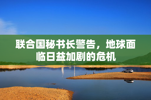联合国秘书长警告，地球面临日益加剧的危机