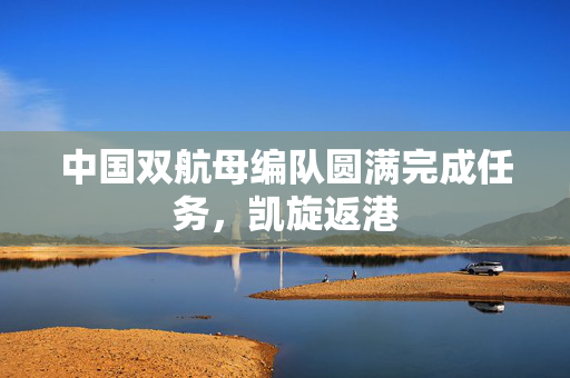 中国双航母编队圆满完成任务，凯旋返港