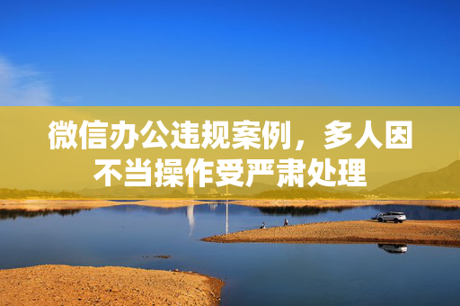 微信办公违规案例，多人因不当操作受严肃处理