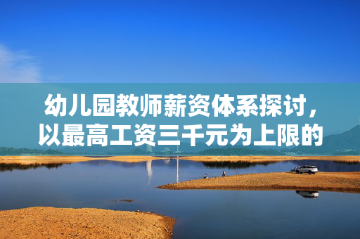 幼儿园教师薪资体系探讨，以最高工资三千元为上限的体系构建