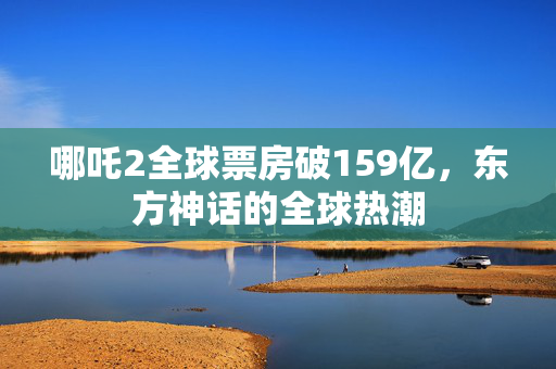 哪吒2全球票房破159亿，东方神话的全球热潮