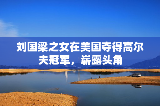 刘国梁之女在美国夺得高尔夫冠军，崭露头角