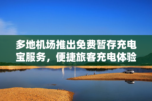 多地机场推出免费暂存充电宝服务，便捷旅客充电体验