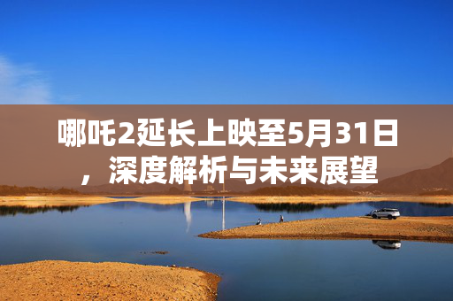 哪吒2延长上映至5月31日，深度解析与未来展望