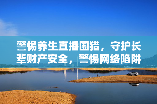 警惕养生直播围猎，守护长辈财产安全，警惕网络陷阱