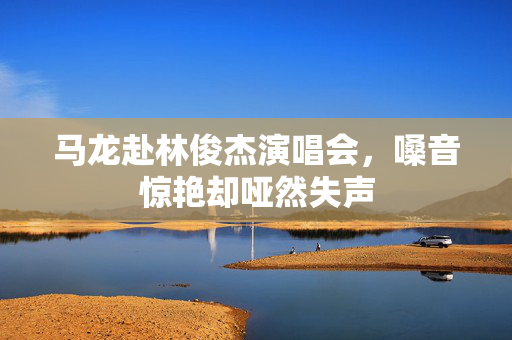 马龙赴林俊杰演唱会，嗓音惊艳却哑然失声
