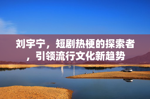 刘宇宁，短剧热梗的探索者，引领流行文化新趋势