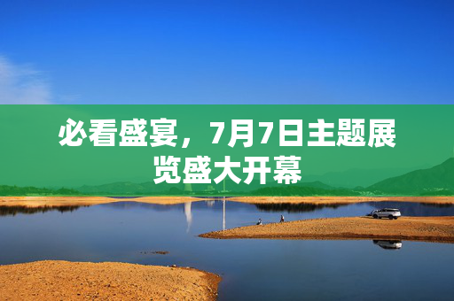 必看盛宴，7月7日主题展览盛大开幕