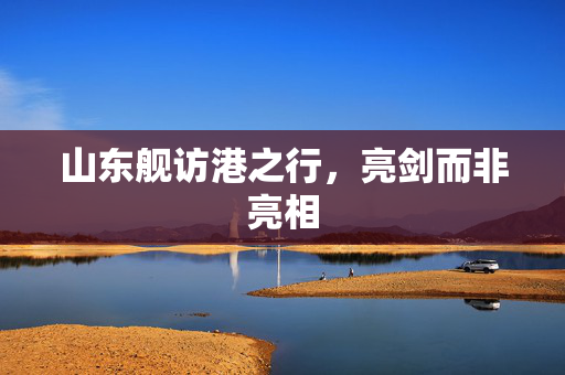 山东舰访港之行，亮剑而非亮相