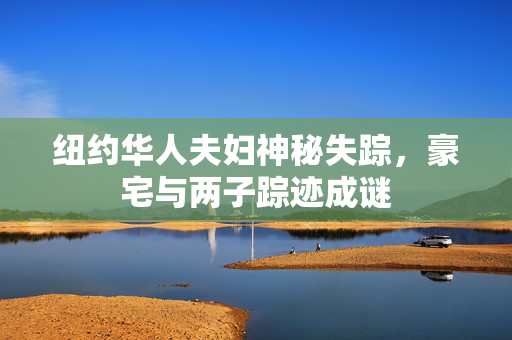 纽约华人夫妇神秘失踪，豪宅与两子踪迹成谜