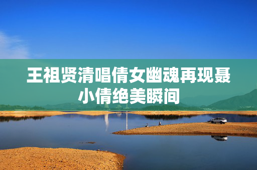 王祖贤清唱倩女幽魂再现聂小倩绝美瞬间