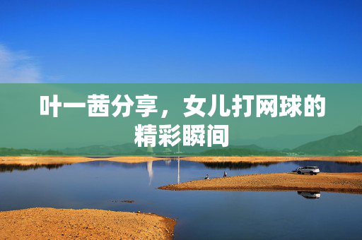 叶一茜分享，女儿打网球的精彩瞬间